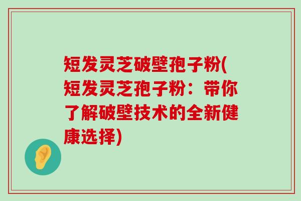 短发灵芝破壁孢子粉(短发灵芝孢子粉：带你了解破壁技术的全新健康选择)