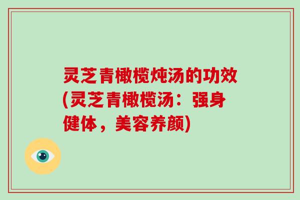 灵芝青橄榄炖汤的功效(灵芝青橄榄汤：强身健体，美容养颜)