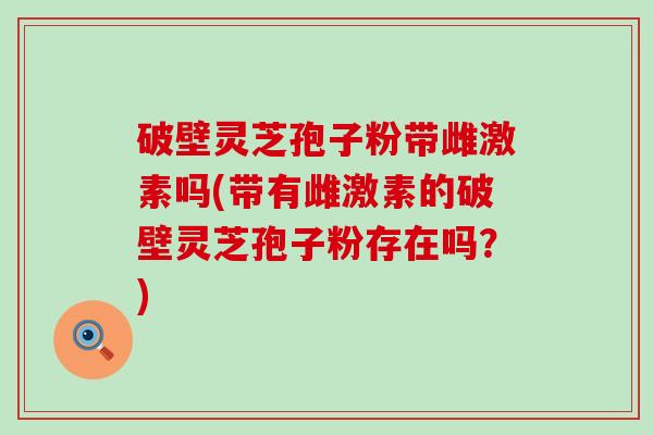 破壁灵芝孢子粉带雌激素吗(带有雌激素的破壁灵芝孢子粉存在吗？)