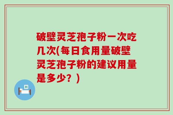 破壁灵芝孢子粉一次吃几次(每日食用量破壁灵芝孢子粉的建议用量是多少？)