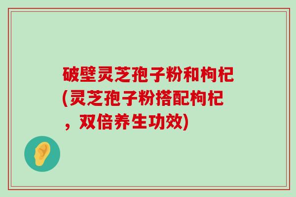 破壁灵芝孢子粉和枸杞(灵芝孢子粉搭配枸杞，双倍养生功效)