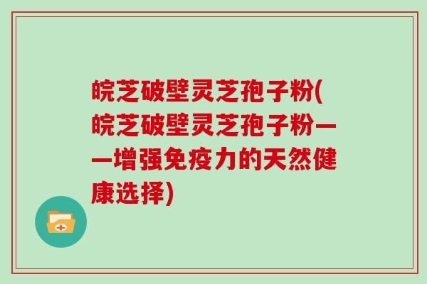 皖芝破壁灵芝孢子粉(皖芝破壁灵芝孢子粉——增强免疫力的天然健康选择)