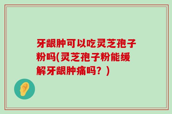 牙龈肿可以吃灵芝孢子粉吗(灵芝孢子粉能缓解牙龈肿痛吗？)