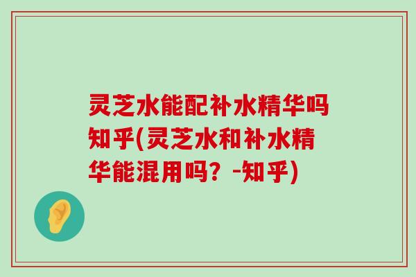 灵芝水能配补水精华吗知乎(灵芝水和补水精华能混用吗？-知乎)