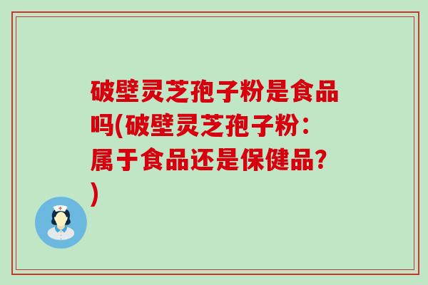 破壁灵芝孢子粉是食品吗(破壁灵芝孢子粉：属于食品还是保健品？)