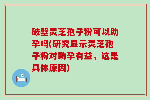 破壁灵芝孢子粉可以助孕吗(研究显示灵芝孢子粉对助孕有益，这是具体原因)