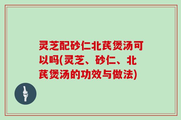 灵芝配砂仁北芪煲汤可以吗(灵芝、砂仁、北芪煲汤的功效与做法)