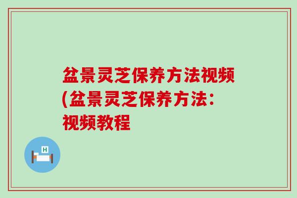 盆景灵芝保养方法视频(盆景灵芝保养方法：视频教程