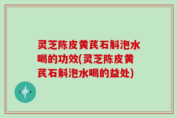 灵芝陈皮黄芪石斛泡水喝的功效(灵芝陈皮黄芪石斛泡水喝的益处)