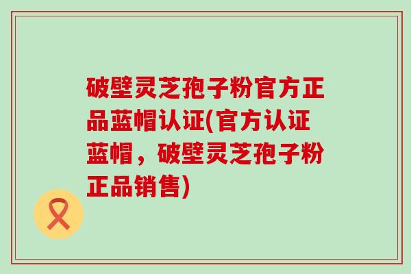 破壁灵芝孢子粉官方正品蓝帽认证(官方认证蓝帽，破壁灵芝孢子粉正品销售)