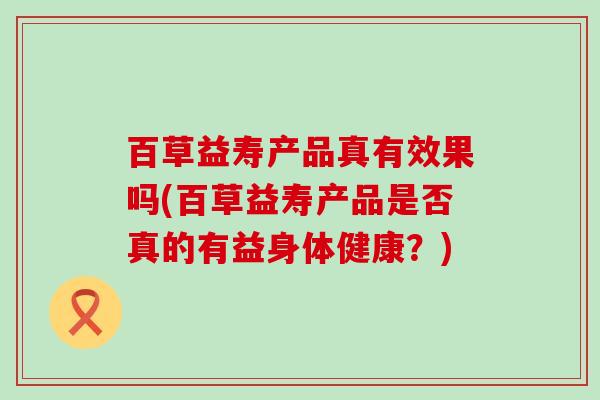 百草益寿产品真有效果吗(百草益寿产品是否真的有益身体健康？)