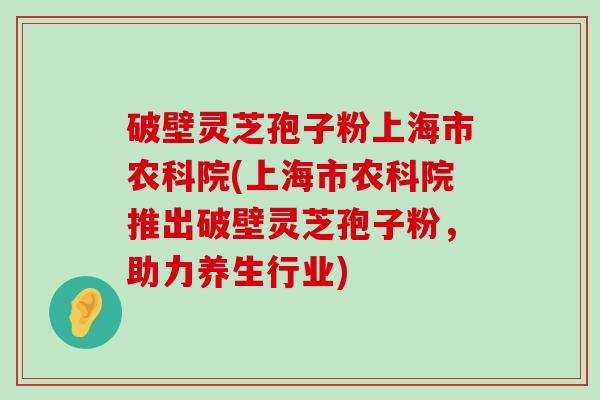 破壁灵芝孢子粉上海市农科院(上海市农科院推出破壁灵芝孢子粉，助力养生行业)