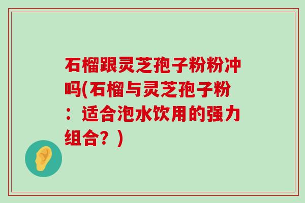 石榴跟灵芝孢子粉粉冲吗(石榴与灵芝孢子粉：适合泡水饮用的强力组合？)