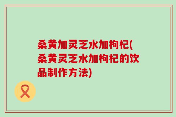 桑黄加灵芝水加枸杞(桑黄灵芝水加枸杞的饮品制作方法)