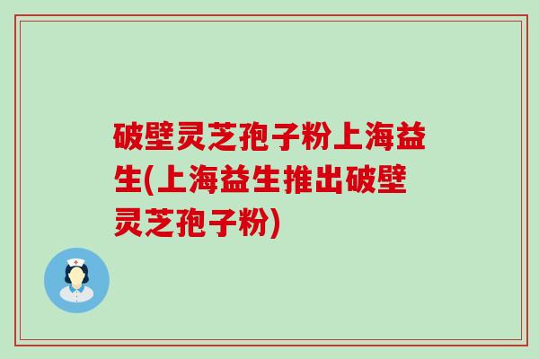 破壁灵芝孢子粉上海益生(上海益生推出破壁灵芝孢子粉)