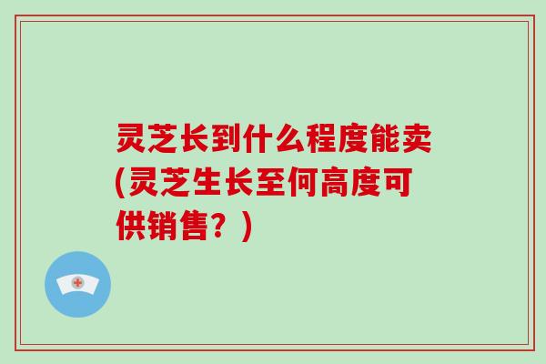 灵芝长到什么程度能卖(灵芝生长至何高度可供销售？)