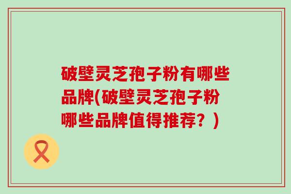 破壁灵芝孢子粉有哪些品牌(破壁灵芝孢子粉哪些品牌值得推荐？)