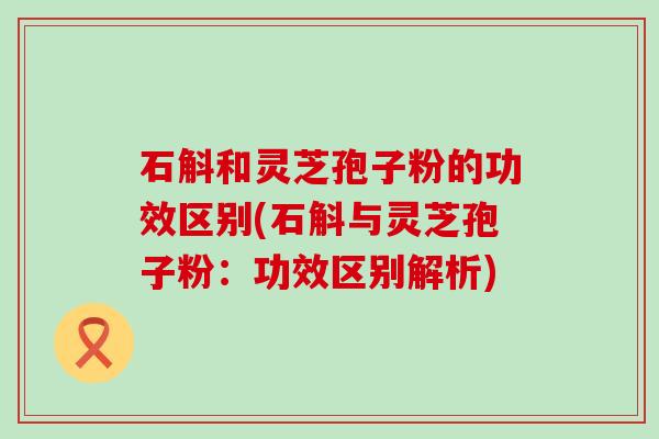 石斛和灵芝孢子粉的功效区别(石斛与灵芝孢子粉：功效区别解析)