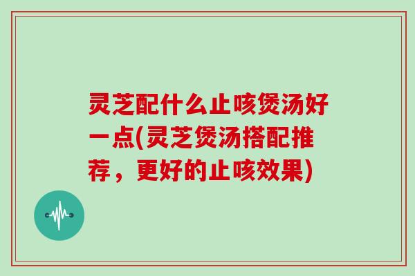 灵芝配什么止咳煲汤好一点(灵芝煲汤搭配推荐，更好的止咳效果)