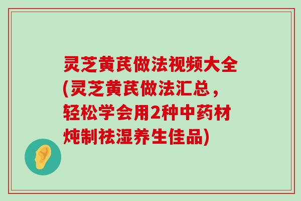 灵芝黄芪做法视频大全(灵芝黄芪做法汇总，轻松学会用2种材炖制祛湿养生佳品)