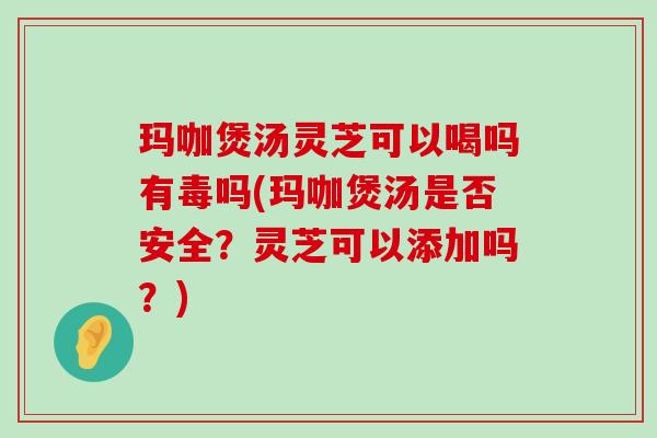 玛咖煲汤灵芝可以喝吗有毒吗(玛咖煲汤是否安全？灵芝可以添加吗？)