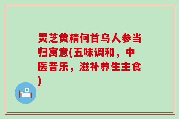 灵芝黄精何首乌人参当归寓意(五味调和，中医音乐，滋补养生主食)