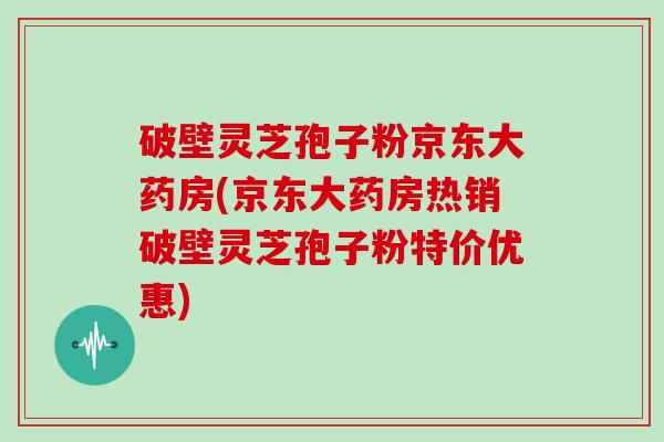 破壁灵芝孢子粉京东大药房(京东大药房热销破壁灵芝孢子粉特价优惠)