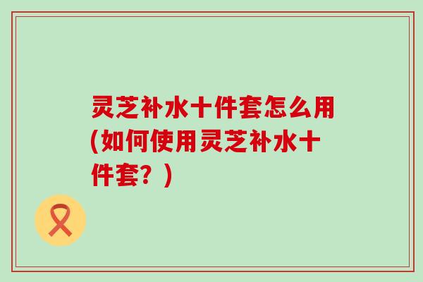 灵芝补水十件套怎么用(如何使用灵芝补水十件套？)