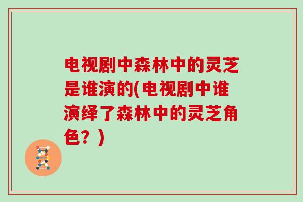 电视剧中森林中的灵芝是谁演的(电视剧中谁演绎了森林中的灵芝角色？)