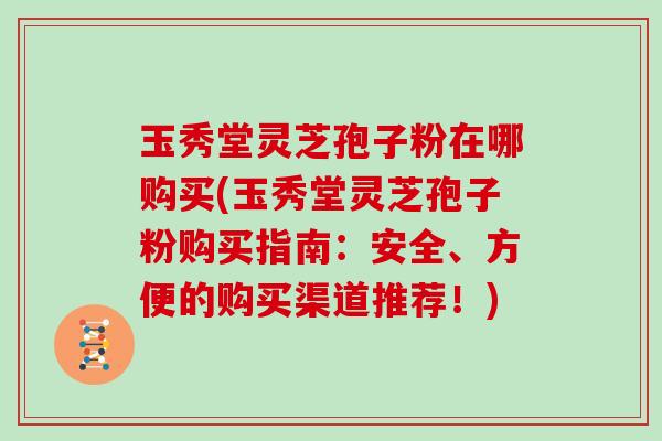 玉秀堂灵芝孢子粉在哪购买(玉秀堂灵芝孢子粉购买指南：安全、方便的购买渠道推荐！)