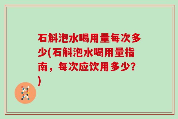 石斛泡水喝用量每次多少(石斛泡水喝用量指南，每次应饮用多少？)