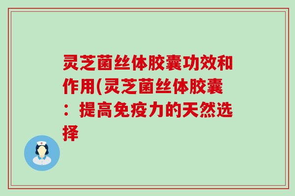 灵芝菌丝体胶囊功效和作用(灵芝菌丝体胶囊：提高免疫力的天然选择