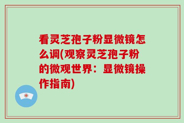 看灵芝孢子粉显微镜怎么调(观察灵芝孢子粉的微观世界：显微镜操作指南)