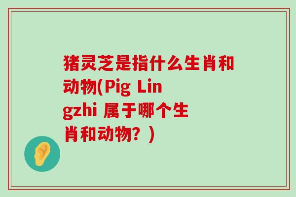 猪灵芝是指什么生肖和动物(Pig Lingzhi 属于哪个生肖和动物？)