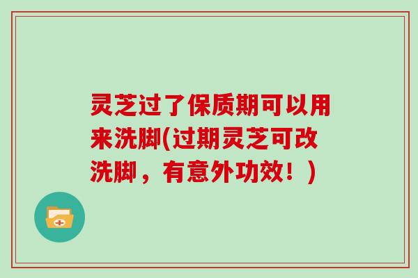 灵芝过了保质期可以用来洗脚(过期灵芝可改洗脚，有意外功效！)