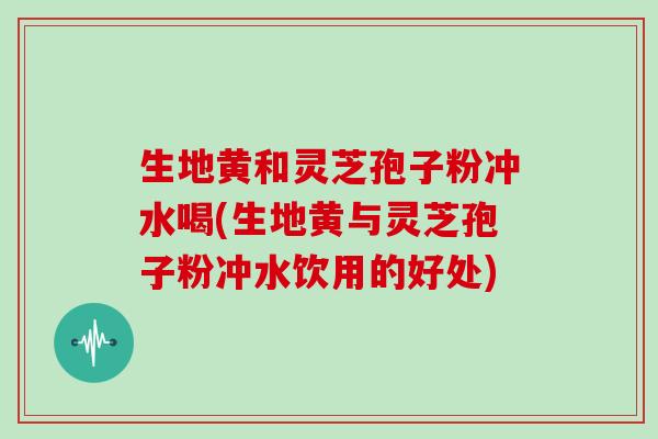 生地黄和灵芝孢子粉冲水喝(生地黄与灵芝孢子粉冲水饮用的好处)