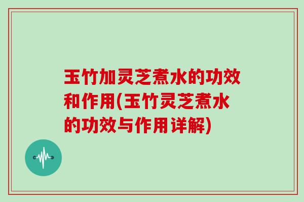 玉竹加灵芝煮水的功效和作用(玉竹灵芝煮水的功效与作用详解)