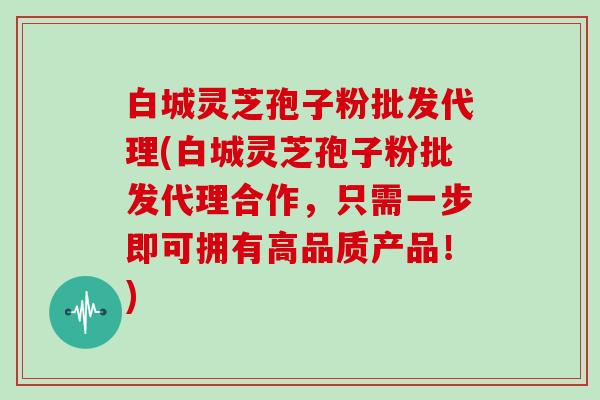 白城灵芝孢子粉批发代理(白城灵芝孢子粉批发代理合作，只需一步即可拥有高品质产品！)