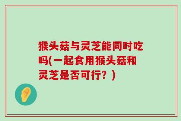 猴头菇与灵芝能同时吃吗(一起食用猴头菇和灵芝是否可行？)