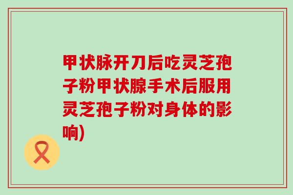 甲状脉开刀后吃灵芝孢子粉手术后服用灵芝孢子粉对身体的影响)