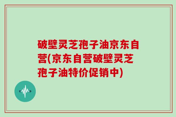 破壁灵芝孢子油京东自营(京东自营破壁灵芝孢子油特价促销中)