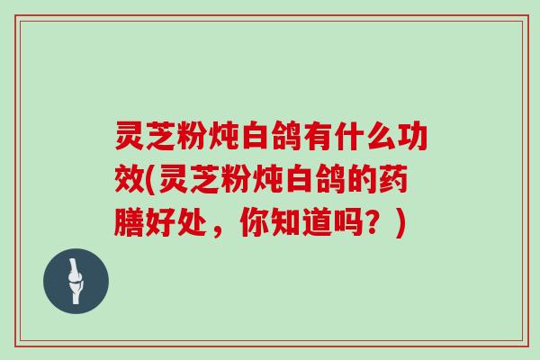 灵芝粉炖白鸽有什么功效(灵芝粉炖白鸽的药膳好处，你知道吗？)