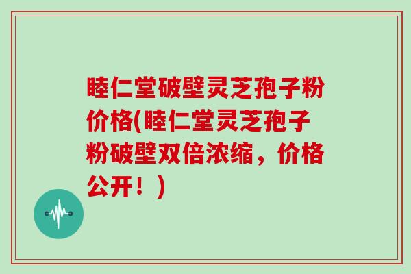 睦仁堂破壁灵芝孢子粉价格(睦仁堂灵芝孢子粉破壁双倍浓缩，价格公开！)