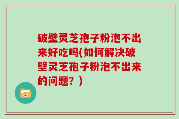 破壁灵芝孢子粉泡不出来好吃吗(如何解决破壁灵芝孢子粉泡不出来的问题？)