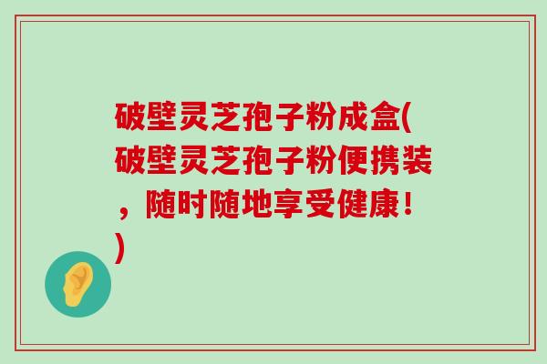 破壁灵芝孢子粉成盒(破壁灵芝孢子粉便携装，随时随地享受健康！)