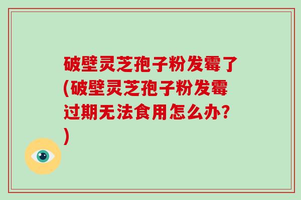 破壁灵芝孢子粉发霉了(破壁灵芝孢子粉发霉过期无法食用怎么办？)