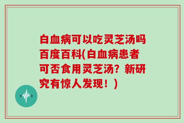 白可以吃灵芝汤吗百度百科(白患者可否食用灵芝汤？新研究有惊人发现！)