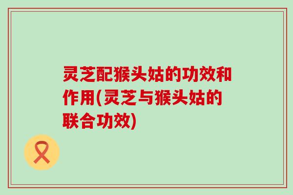 灵芝配猴头姑的功效和作用(灵芝与猴头姑的联合功效)