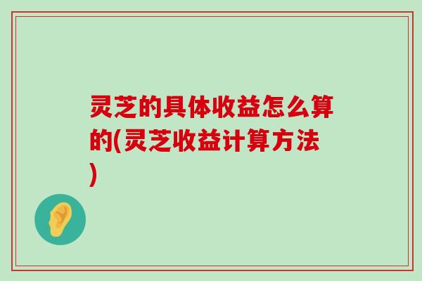 灵芝的具体收益怎么算的(灵芝收益计算方法)