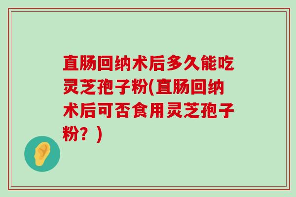 直肠回纳术后多久能吃灵芝孢子粉(直肠回纳术后可否食用灵芝孢子粉？)